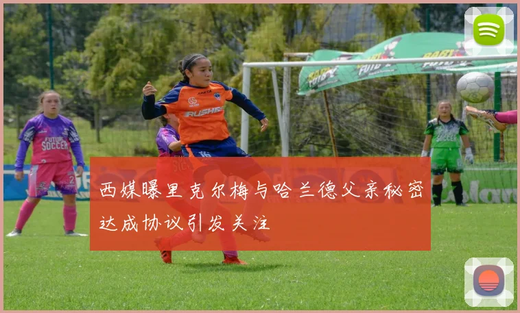 西媒曝里克尔梅与哈兰德父亲秘密达成协议引发关注