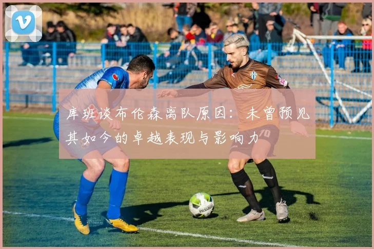 库班谈布伦森离队原因：未曾预见其如今的卓越表现与影响力