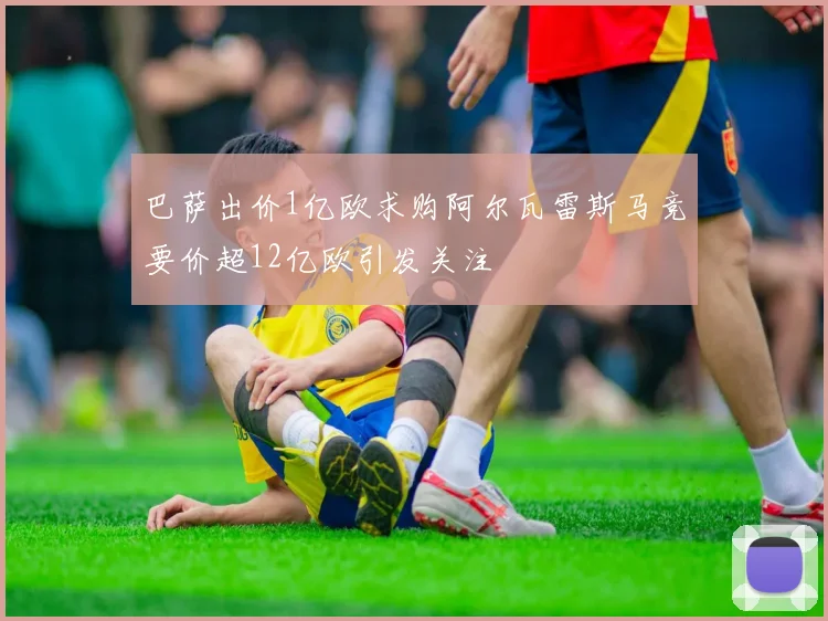 巴萨出价1亿欧求购阿尔瓦雷斯马竞要价超12亿欧引发关注