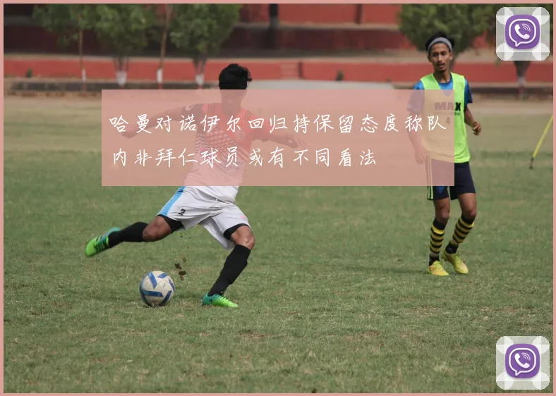 哈曼对诺伊尔回归持保留态度称队内非拜仁球员或有不同看法
