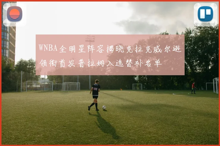 WNBA全明星阵容揭晓克拉克威尔逊领衔首发普拉姆入选替补名单
