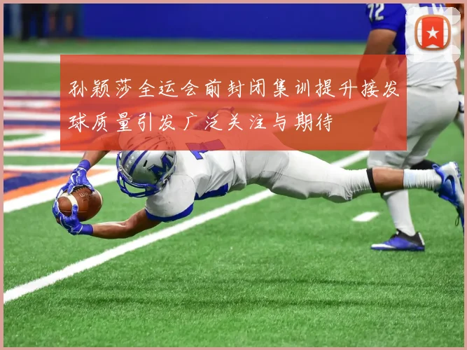 孙颖莎全运会前封闭集训提升接发球质量引发广泛关注与期待
