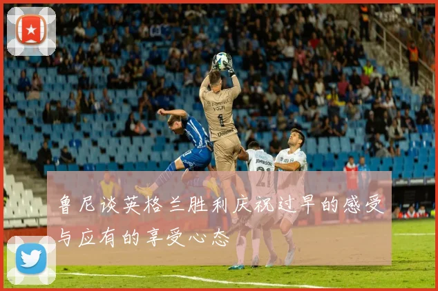 鲁尼谈英格兰胜利庆祝过早的感受与应有的享受心态