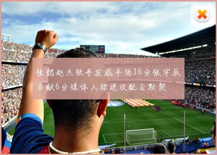 张懿赵杰联手发威半场16分张宇辰贡献6分媒体人称进攻配合默契