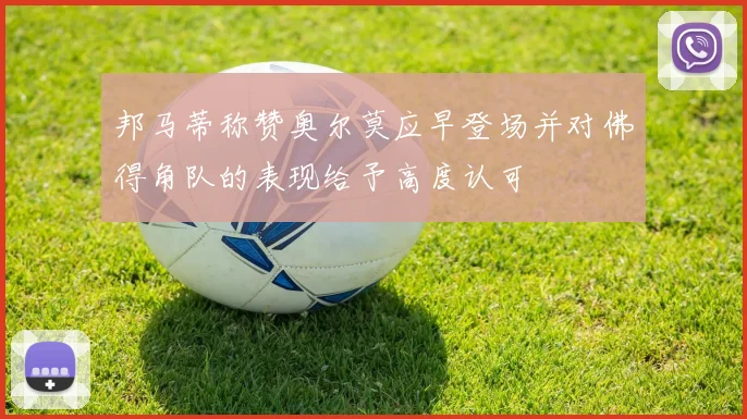 邦马蒂称赞奥尔莫应早登场并对佛得角队的表现给予高度认可