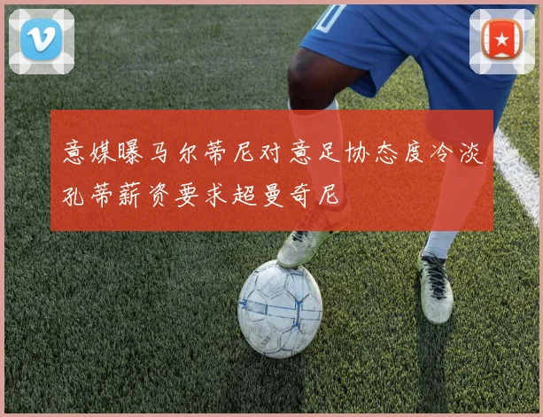 意媒曝马尔蒂尼对意足协态度冷淡孔蒂薪资要求超曼奇尼