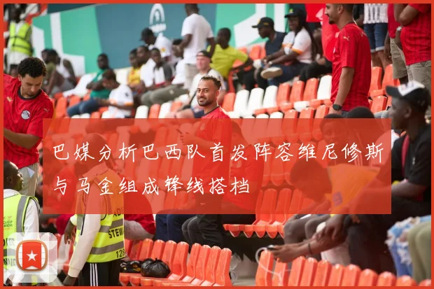 巴媒分析巴西队首发阵容维尼修斯与马金组成锋线搭档