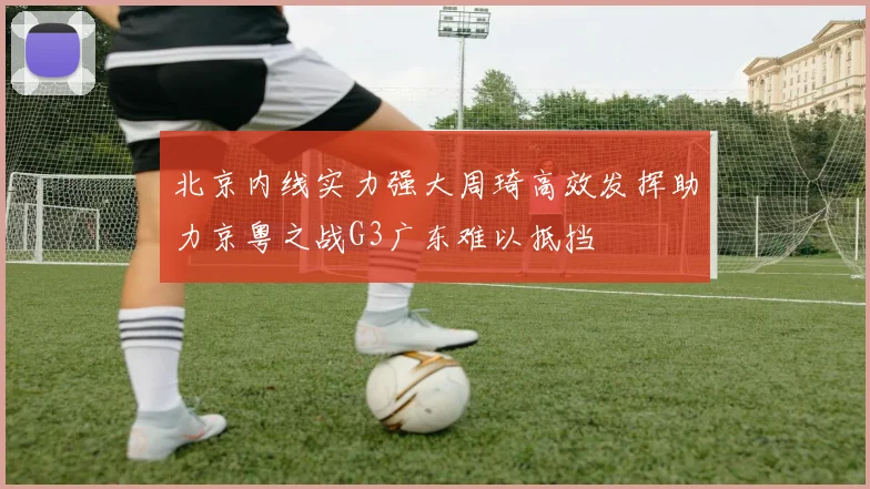 北京内线实力强大周琦高效发挥助力京粤之战G3广东难以抵挡