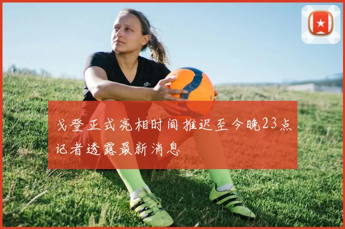 戈登正式亮相时间推迟至今晚23点记者透露最新消息