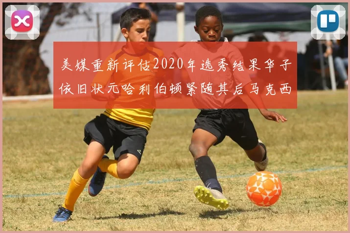 美媒重新评估2020年选秀结果华子依旧状元哈利伯顿紧随其后马克西位列探花