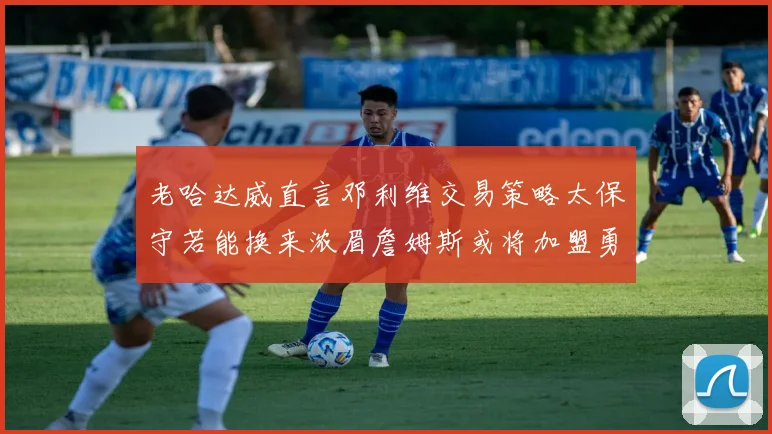 老哈达威直言邓利维交易策略太保守若能换来浓眉詹姆斯或将加盟勇士