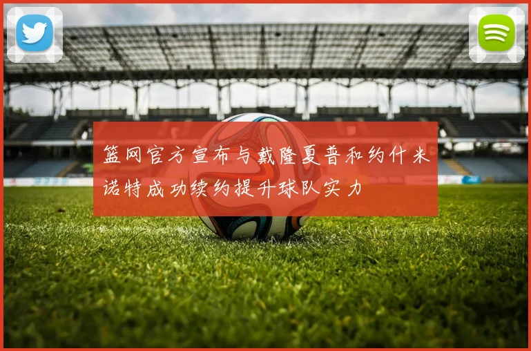 篮网官方宣布与戴隆夏普和约什米诺特成功续约提升球队实力