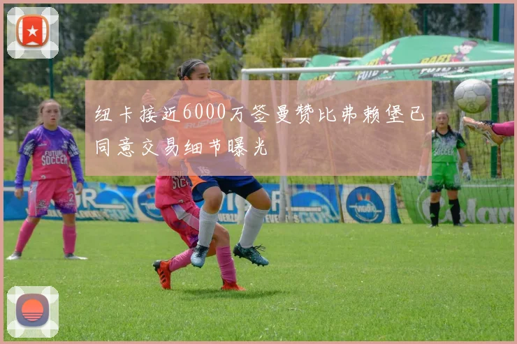 纽卡接近6000万签曼赞比弗赖堡已同意交易细节曝光