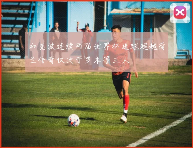 加克波连续两届世界杯进球超越荷兰传奇仅次于罗本等三人