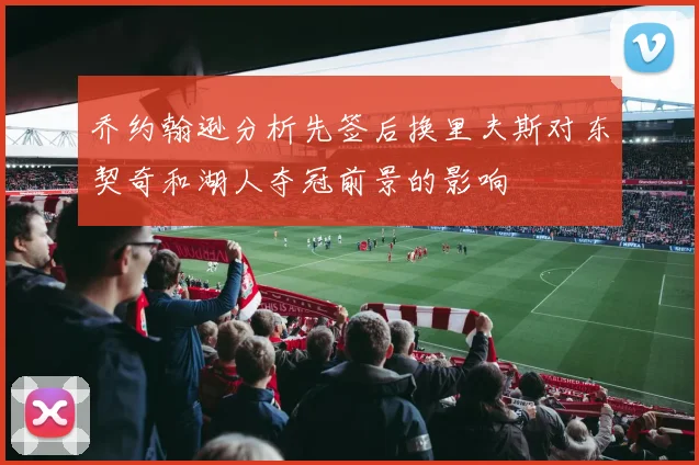乔约翰逊分析先签后换里夫斯对东契奇和湖人夺冠前景的影响