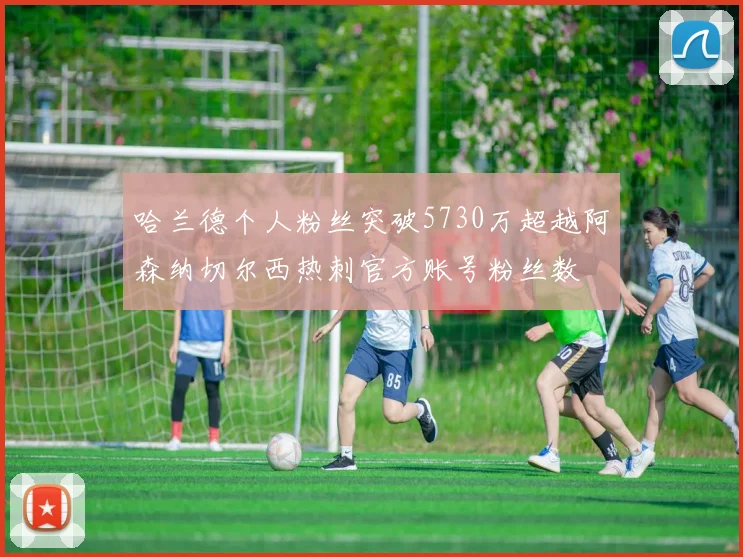 哈兰德个人粉丝突破5730万超越阿森纳切尔西热刺官方账号粉丝数