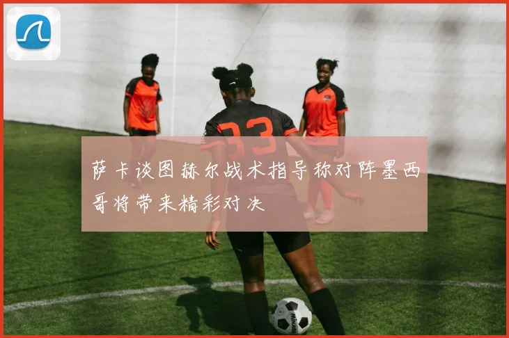 萨卡谈图赫尔战术指导称对阵墨西哥将带来精彩对决