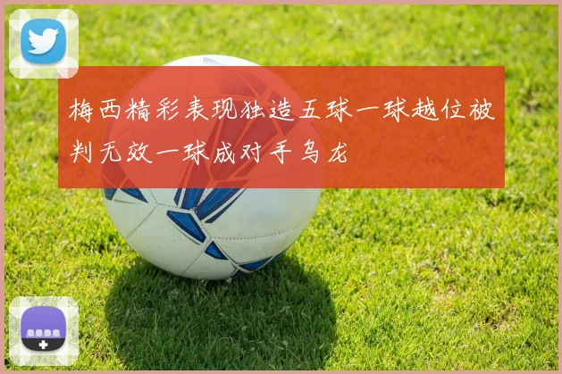 梅西精彩表现独造五球一球越位被判无效一球成对手乌龙