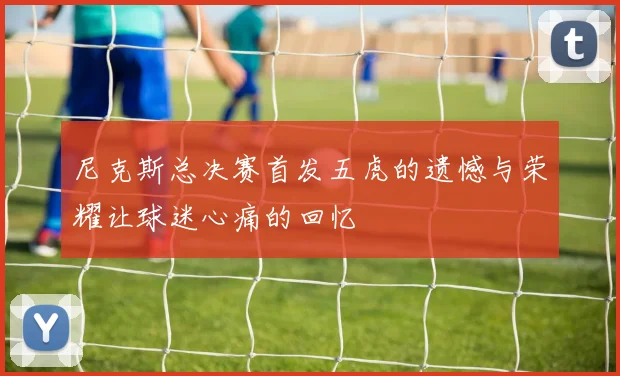尼克斯总决赛首发五虎的遗憾与荣耀让球迷心痛的回忆