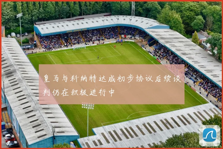 皇马与科纳特达成初步协议后续谈判仍在积极进行中