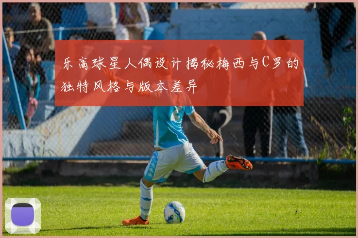 乐高球星人偶设计揭秘梅西与C罗的独特风格与版本差异