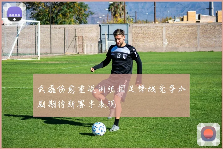 武磊伤愈重返训练国足锋线竞争加剧期待新赛季表现