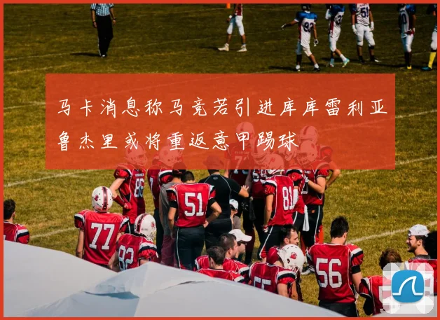 马卡消息称马竞若引进库库雷利亚鲁杰里或将重返意甲踢球