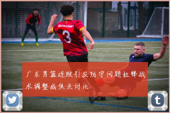 广东男篮连败引发防守问题杜锋战术调整成焦点讨论