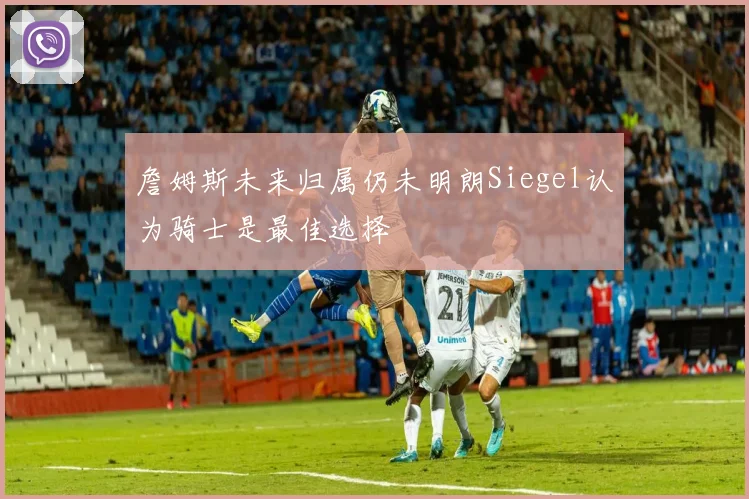 詹姆斯未来归属仍未明朗Siegel认为骑士是最佳选择